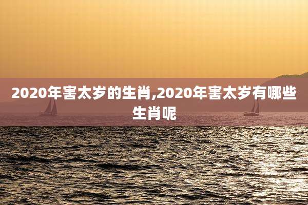 2020年害太岁的生肖,2020年害太岁有哪些生肖呢