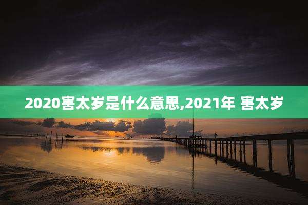 2020害太岁是什么意思,2021年 害太岁