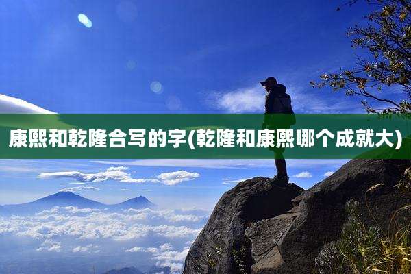 康熙和乾隆合写的字(乾隆和康熙哪个成就大)