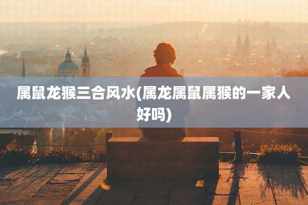 属鼠龙猴三合风水(属龙属鼠属猴的一家人好吗)