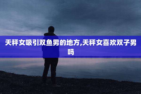 天秤女吸引双鱼男的地方,天秤女喜欢双子男吗