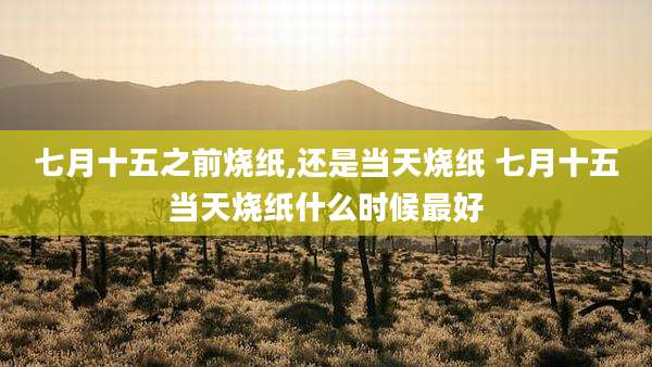 七月十五之前烧纸,还是当天烧纸 七月十五当天烧纸什么时候最好