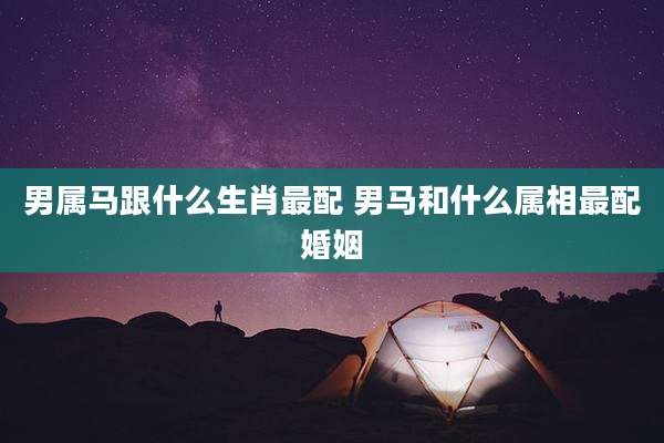 男属马跟什么生肖最配 男马和什么属相最配婚姻