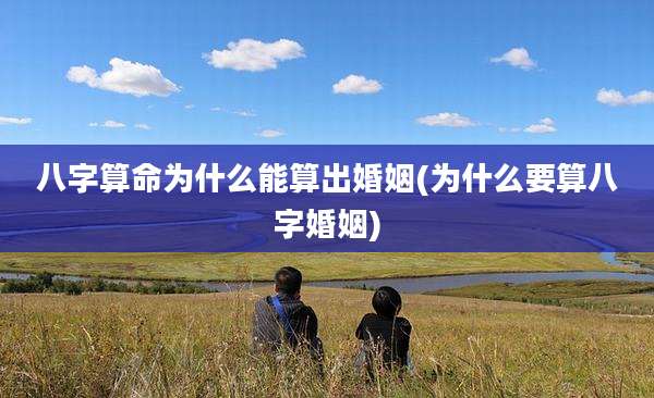 八字算命为什么能算出婚姻(为什么要算八字婚姻)