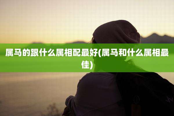 属马的跟什么属相配最好(属马和什么属相最佳)