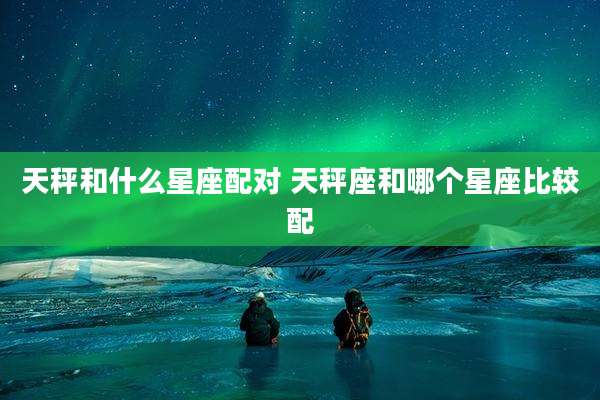 天秤和什么星座配对 天秤座和哪个星座比较配