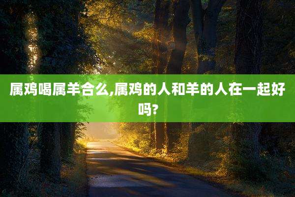 属鸡喝属羊合么,属鸡的人和羊的人在一起好吗?