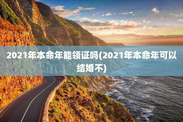 2021年本命年能领证吗(2021年本命年可以结婚不)
