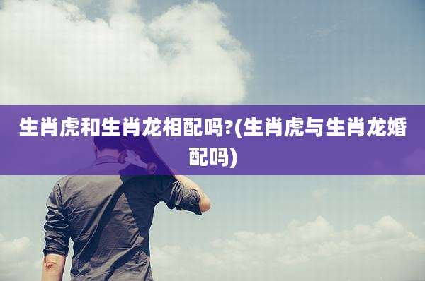 生肖虎和生肖龙相配吗?(生肖虎与生肖龙婚配吗)