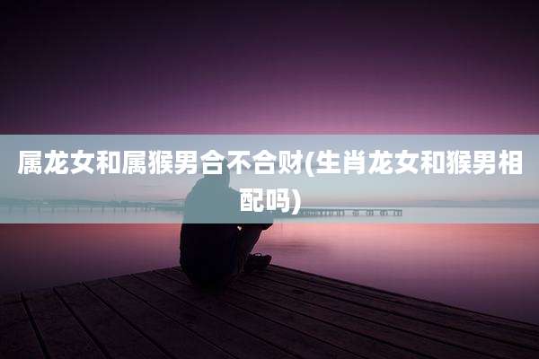 属龙女和属猴男合不合财(生肖龙女和猴男相配吗)