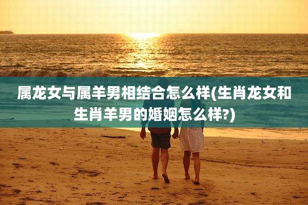 属龙女与属羊男相结合怎么样(生肖龙女和生肖羊男的婚姻怎么样?)