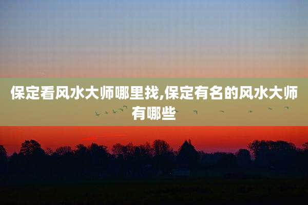 保定看风水大师哪里找,保定有名的风水大师有哪些