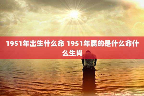 1951年出生什么命 1951年属的是什么命什么生肖
