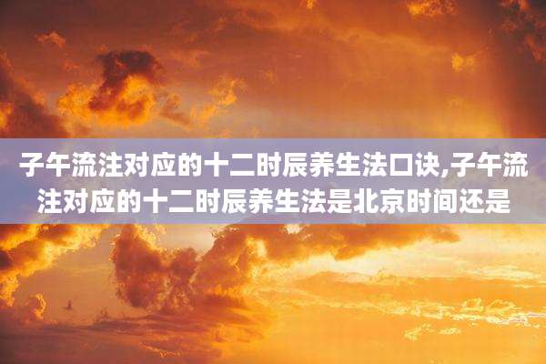 子午流注对应的十二时辰养生法口诀,子午流注对应的十二时辰养生法是北京时间还是