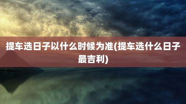 提车选日子以什么时候为准(提车选什么日子最吉利)