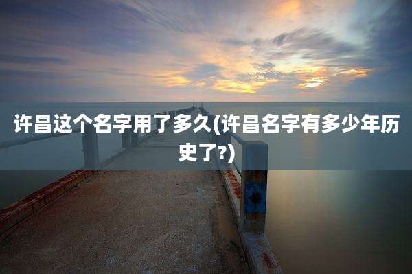 许昌这个名字用了多久(许昌名字有多少年历史了?)