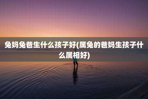 兔妈兔爸生什么孩子好(属兔的爸妈生孩子什么属相好)
