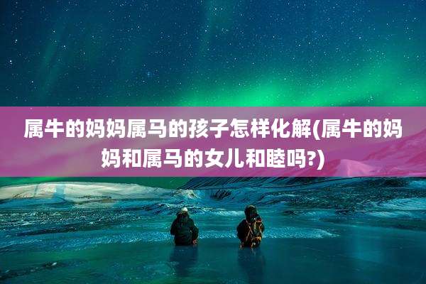 属牛的妈妈属马的孩子怎样化解(属牛的妈妈和属马的女儿和睦吗?)