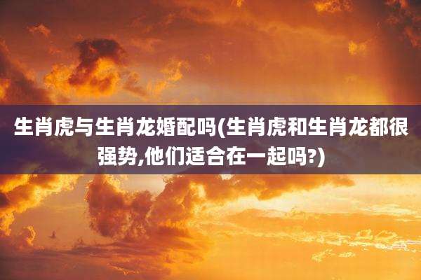 生肖虎与生肖龙婚配吗(生肖虎和生肖龙都很强势,他们适合在一起吗?)