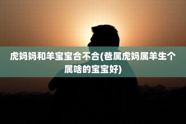 虎妈妈和羊宝宝合不合(爸属虎妈属羊生个属啥的宝宝好)