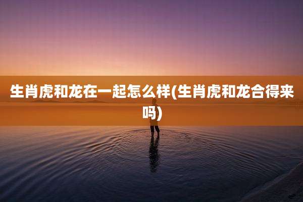 生肖虎和龙在一起怎么样(生肖虎和龙合得来吗)