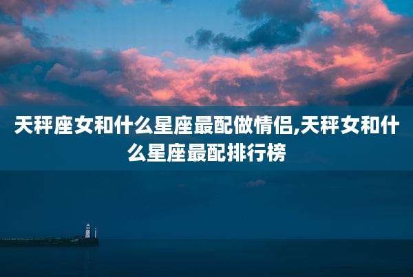 天秤座女和什么星座最配做情侣,天秤女和什么星座最配排行榜