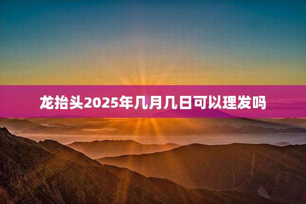 龙抬头2025年几月几日可以理发吗