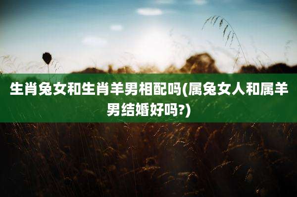 生肖兔女和生肖羊男相配吗(属兔女人和属羊男结婚好吗?)