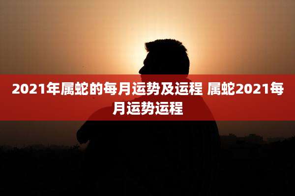 2021年属蛇的每月运势及运程 属蛇2021每月运势运程