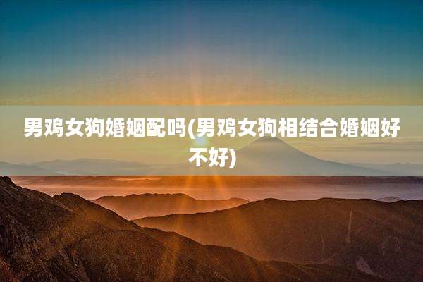 男鸡女狗婚姻配吗(男鸡女狗相结合婚姻好不好)