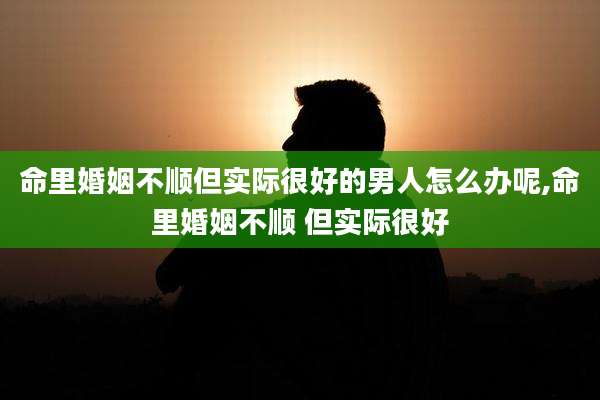 命里婚姻不顺但实际很好的男人怎么办呢,命里婚姻不顺 但实际很好