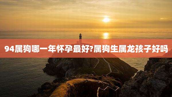 94属狗哪一年怀孕最好?属狗生属龙孩子好吗