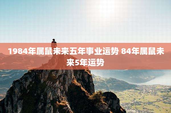 1984年属鼠未来五年事业运势 84年属鼠未来5年运势