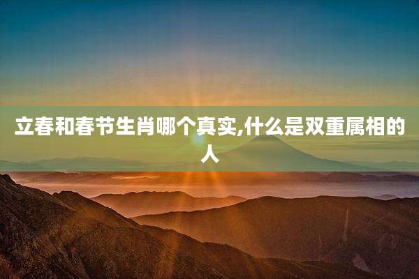 立春和春节生肖哪个真实,什么是双重属相的人