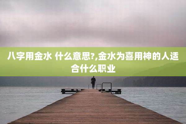 八字用金水 什么意思?,金水为喜用神的人适合什么职业