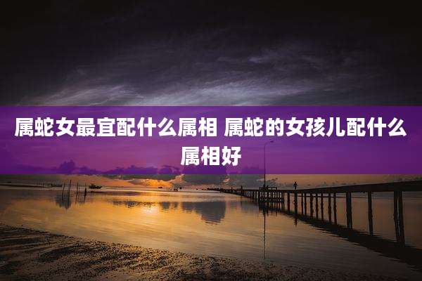 属蛇女最宜配什么属相 属蛇的女孩儿配什么属相好