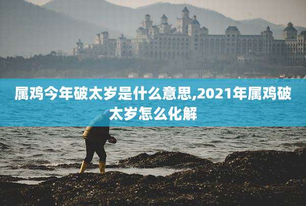 属鸡今年破太岁是什么意思,2021年属鸡破太岁怎么化解