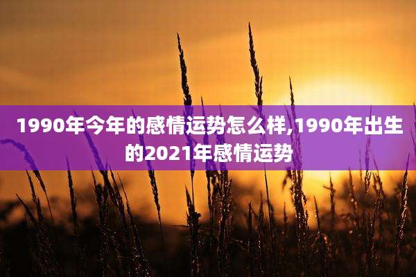 1990年今年的感情运势怎么样,1990年出生的2021年感情运势