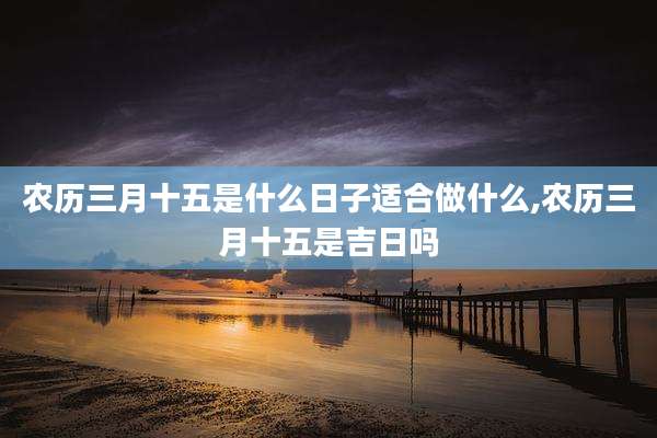 农历三月十五是什么日子适合做什么,农历三月十五是吉日吗