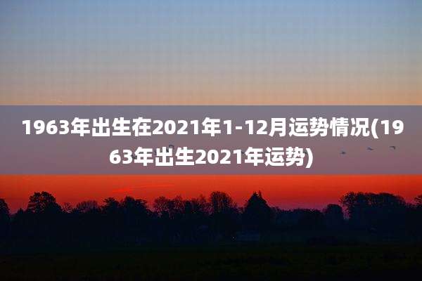 1963年出生在2021年1-12月运势情况(1963年出生2021年运势)