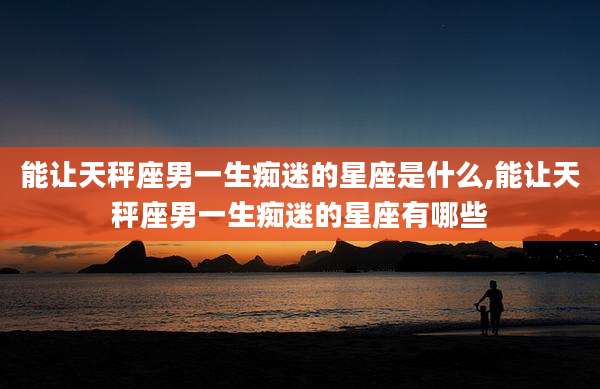 能让天秤座男一生痴迷的星座是什么,能让天秤座男一生痴迷的星座有哪些