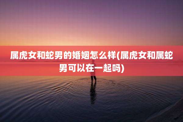 属虎女和蛇男的婚姻怎么样(属虎女和属蛇男可以在一起吗)