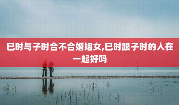 巳时与子时合不合婚姻女,巳时跟子时的人在一起好吗