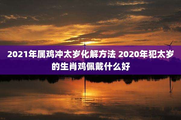 2021年属鸡冲太岁化解方法 2020年犯太岁的生肖鸡佩戴什么好