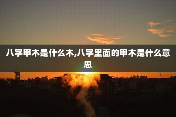 八字甲木是什么木,八字里面的甲木是什么意思