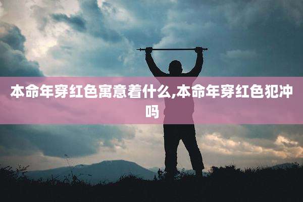 本命年穿红色寓意着什么,本命年穿红色犯冲吗
