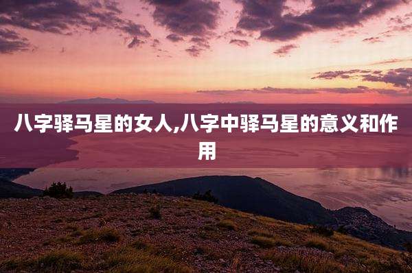 八字驿马星的女人,八字中驿马星的意义和作用