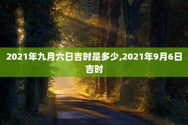 2021年九月六日吉时是多少,2021年9月6日吉时