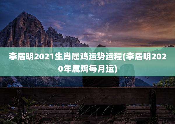 李居明2021生肖属鸡运势运程(李居明2020年属鸡每月运)