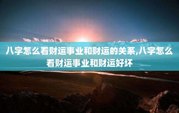 八字怎么看财运事业和财运的关系,八字怎么看财运事业和财运好坏